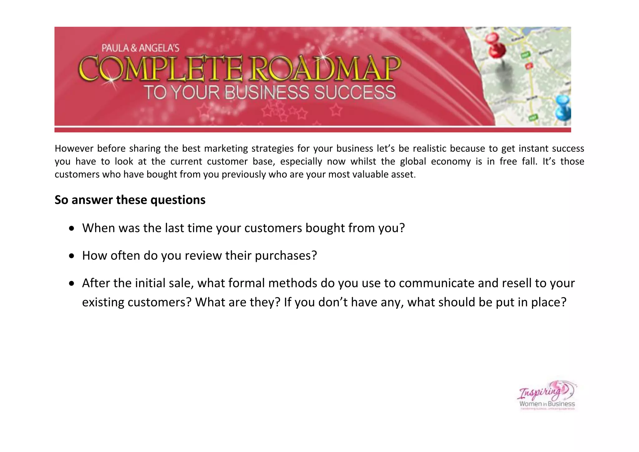 However before sharing the best marketing strategies for your business let’s be realistic because to get instant success
you have to look at the current customer base, especially now whilst the global economy is in free fall. It’s those
customers who have bought from you previously who are your most valuable asset.

So answer these questions

    When was the last time your customers bought from you?

    How often do you review their purchases?

    After the initial sale, what formal methods do you use to communicate and resell to your
     existing customers? What are they? If you don’t have any, what should be put in place?
 