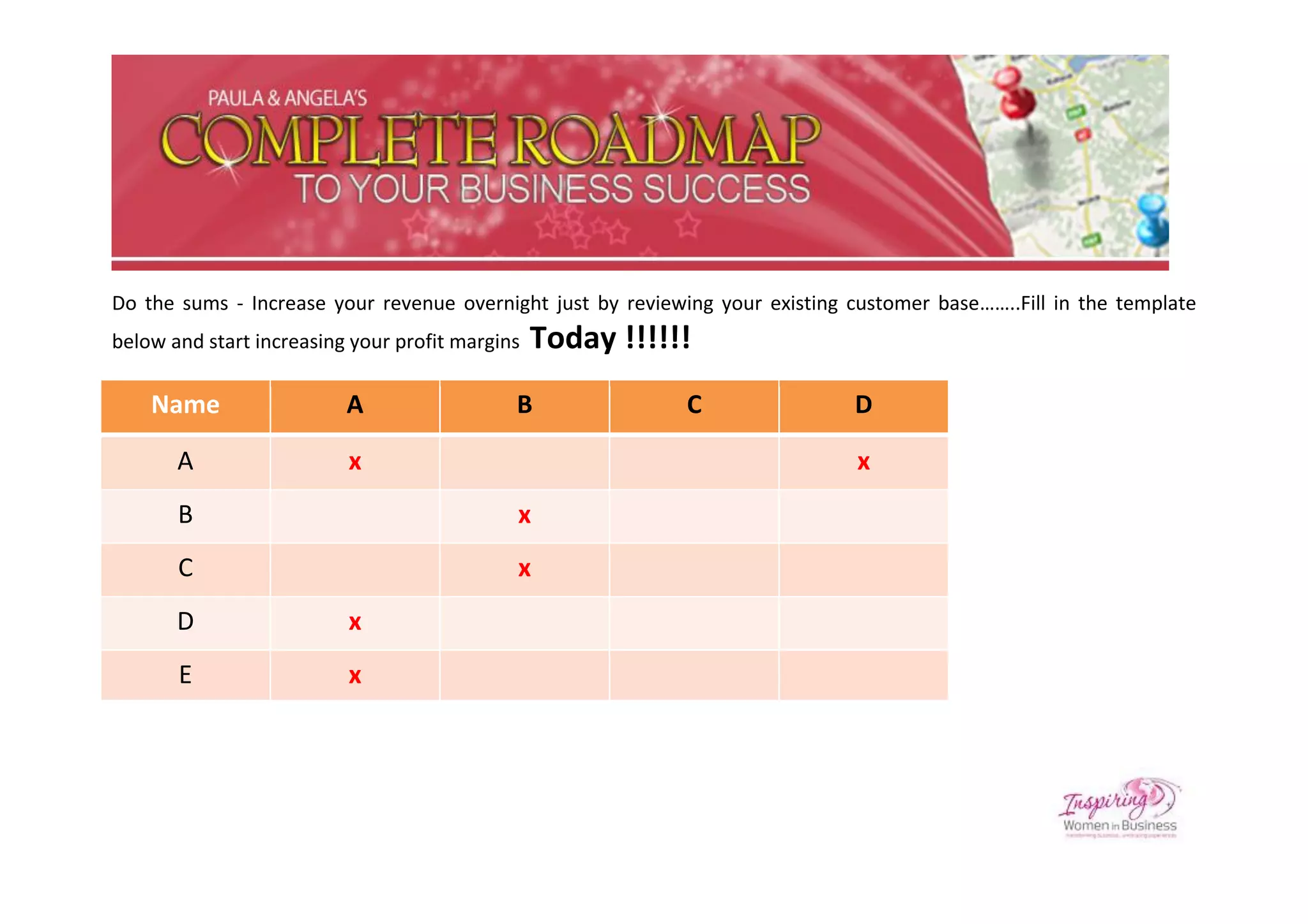 Do the sums - Increase your revenue overnight just by reviewing your existing customer base……..Fill in the template
below and start increasing your profit margins   Today !!!!!!
    Name                  A                  B              C                 D

       A                  x                                                    x
       B                                     x
       C                                     x
       D                  x
       E                  x
 