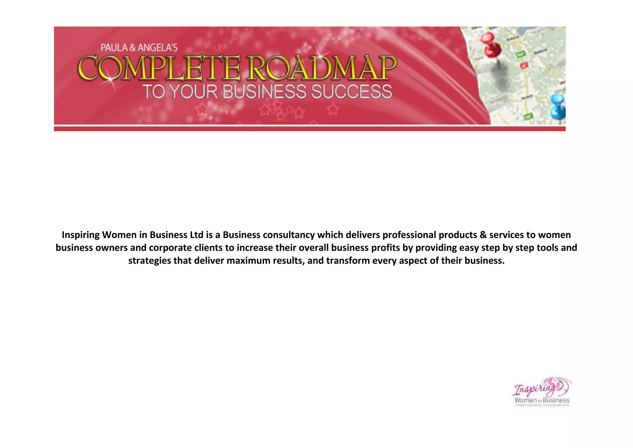 Inspiring Women in Business Ltd is a Business consultancy which delivers professional products & services to women
business owners and corporate clients to increase their overall business profits by providing easy step by step tools and
               strategies that deliver maximum results, and transform every aspect of their business.
 