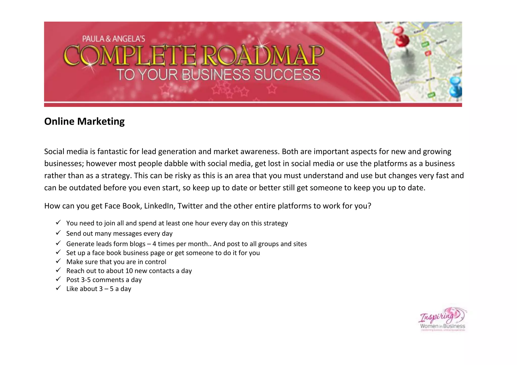 Online Marketing

Social media is fantastic for lead generation and market awareness. Both are important aspects for new and growing
businesses; however most people dabble with social media, get lost in social media or use the platforms as a business
rather than as a strategy. This can be risky as this is an area that you must understand and use but changes very fast and
can be outdated before you even start, so keep up to date or better still get someone to keep you up to date.

How can you get Face Book, LinkedIn, Twitter and the other entire platforms to work for you?
      You need to join all and spend at least one hour every day on this strategy
      Send out many messages every day
      Generate leads form blogs – 4 times per month.. And post to all groups and sites
      Set up a face book business page or get someone to do it for you
      Make sure that you are in control
      Reach out to about 10 new contacts a day
      Post 3-5 comments a day
      Like about 3 – 5 a day
 