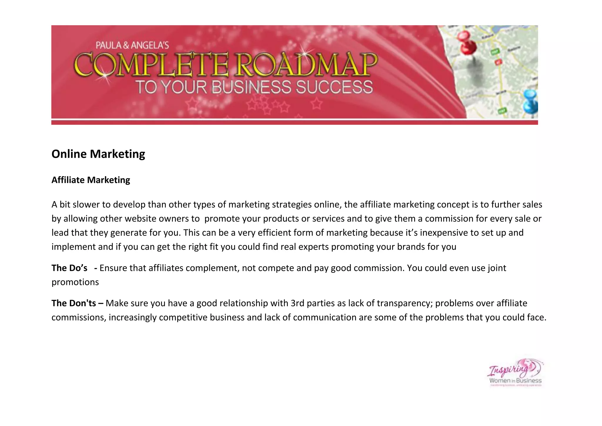 Online Marketing
Affiliate Marketing

A bit slower to develop than other types of marketing strategies online, the affiliate marketing concept is to further sales
by allowing other website owners to promote your products or services and to give them a commission for every sale or
lead that they generate for you. This can be a very efficient form of marketing because it’s inexpensive to set up and
implement and if you can get the right fit you could find real experts promoting your brands for you

The Do’s - Ensure that affiliates complement, not compete and pay good commission. You could even use joint
promotions

The Don'ts – Make sure you have a good relationship with 3rd parties as lack of transparency; problems over affiliate
commissions, increasingly competitive business and lack of communication are some of the problems that you could face.
 