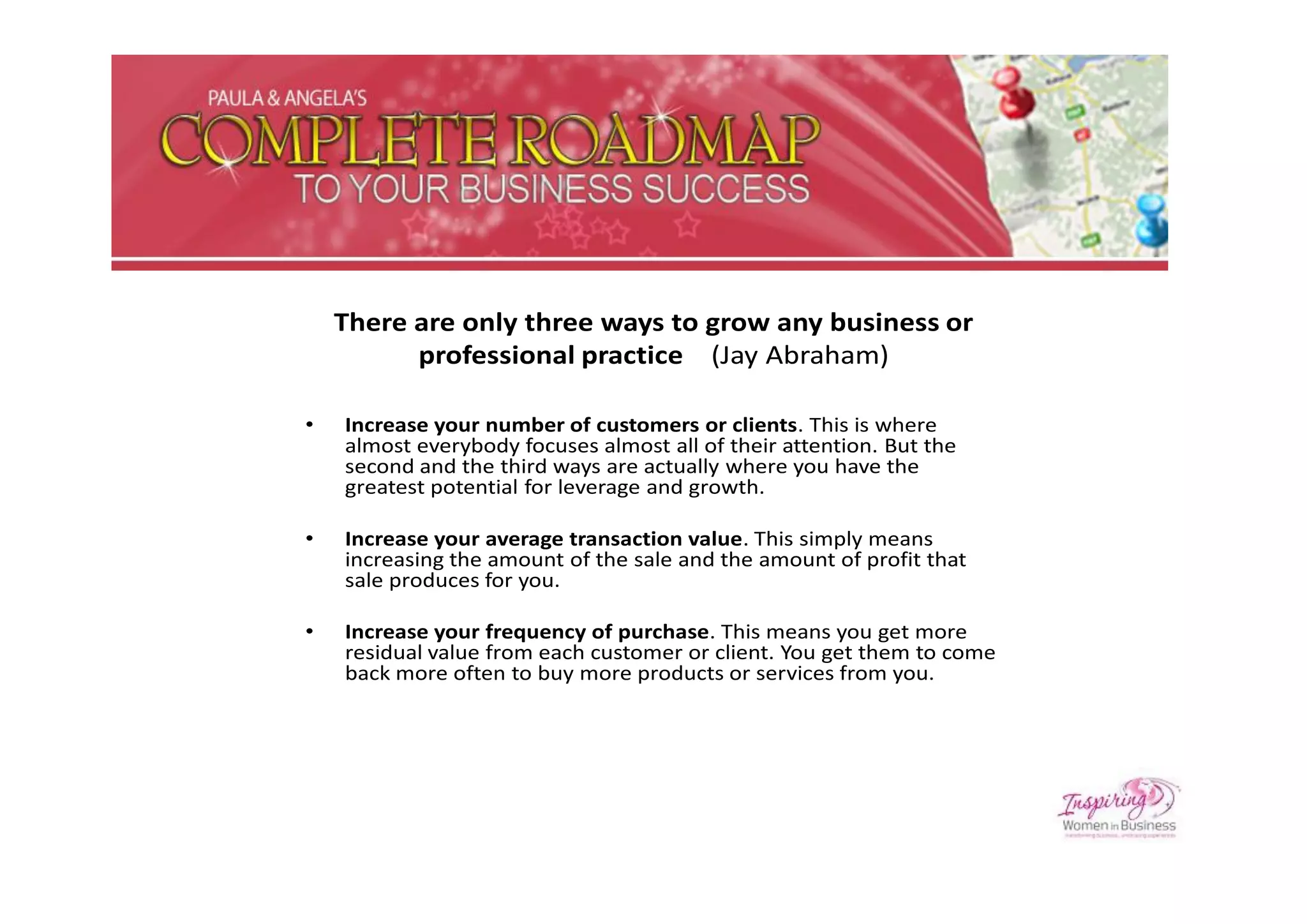There are only three ways to grow any business or
          professional practice (Jay Abraham)

•   Increase your number of customers or clients. This is where
    almost everybody focuses almost all of their attention. But the
    second and the third ways are actually where you have the
    greatest potential for leverage and growth.

•   Increase your average transaction value. This simply means
    increasing the amount of the sale and the amount of profit that
    sale produces for you.

•   Increase your frequency of purchase. This means you get more
    residual value from each customer or client. You get them to come
    back more often to buy more products or services from you.
 