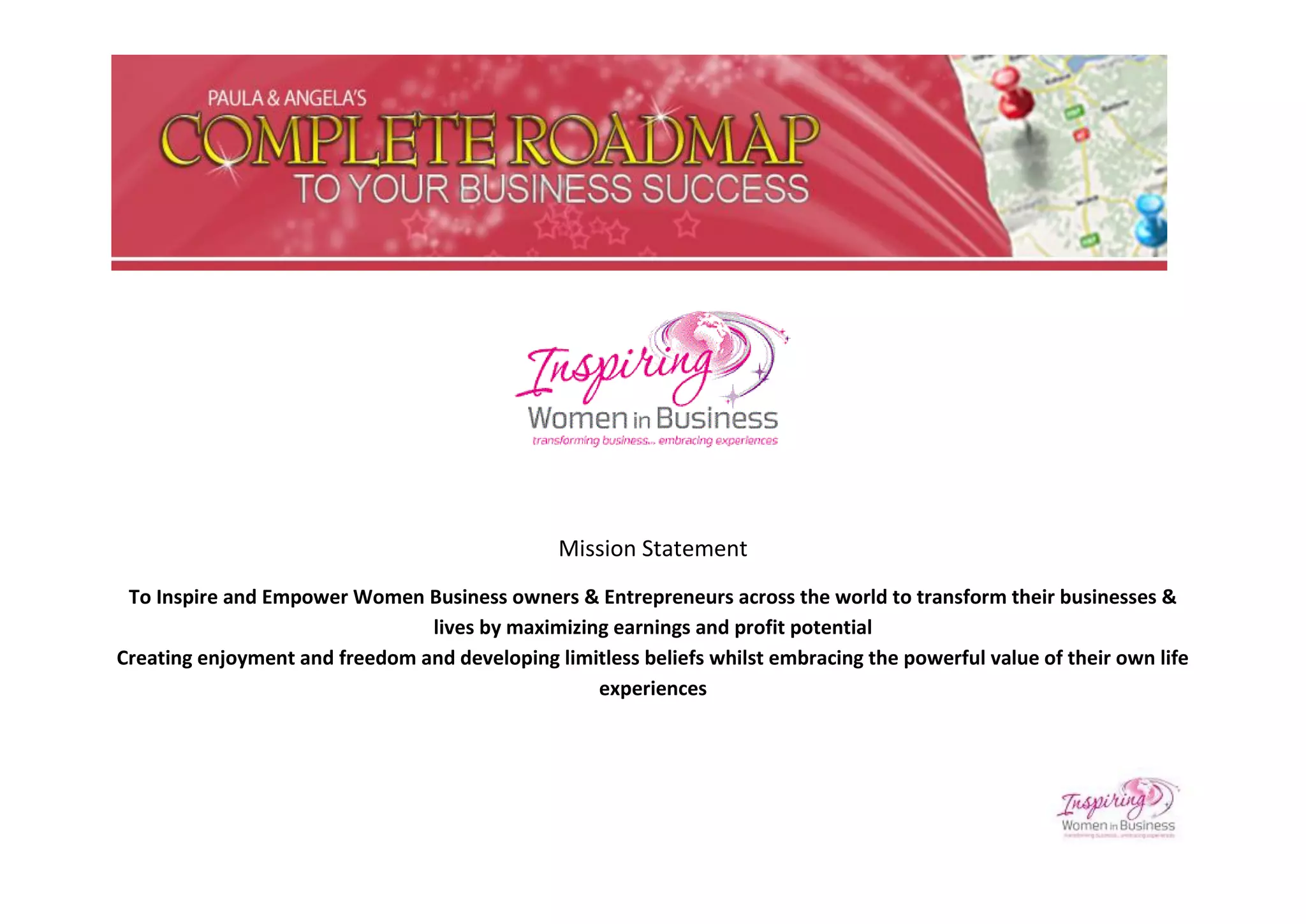 Mission Statement
 To Inspire and Empower Women Business owners & Entrepreneurs across the world to transform their businesses &
                                lives by maximizing earnings and profit potential
Creating enjoyment and freedom and developing limitless beliefs whilst embracing the powerful value of their own life
                                                  experiences
 