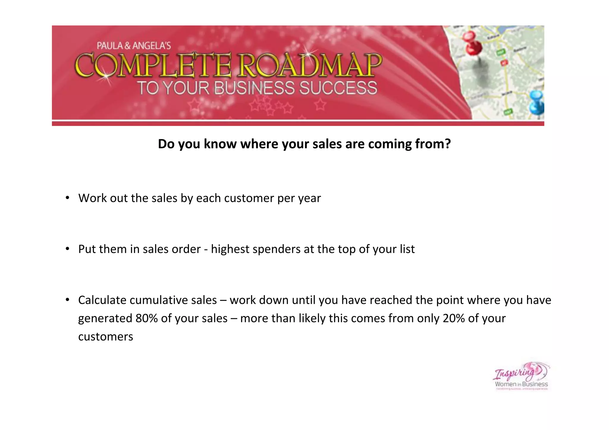 Do you know where your sales are coming from?


• Work out the sales by each customer per year


• Put them in sales order - highest spenders at the top of your list


• Calculate cumulative sales – work down until you have reached the point where you have
  generated 80% of your sales – more than likely this comes from only 20% of your
  customers
 