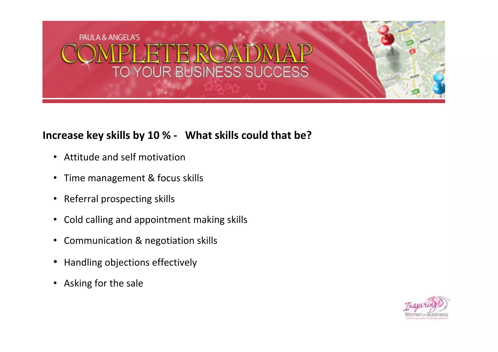Increase key skills by 10 % - What skills could that be?
  • Attitude and self motivation
  • Time management & focus skills
  • Referral prospecting skills
  • Cold calling and appointment making skills
  • Communication & negotiation skills

  • Handling objections effectively
  • Asking for the sale
 