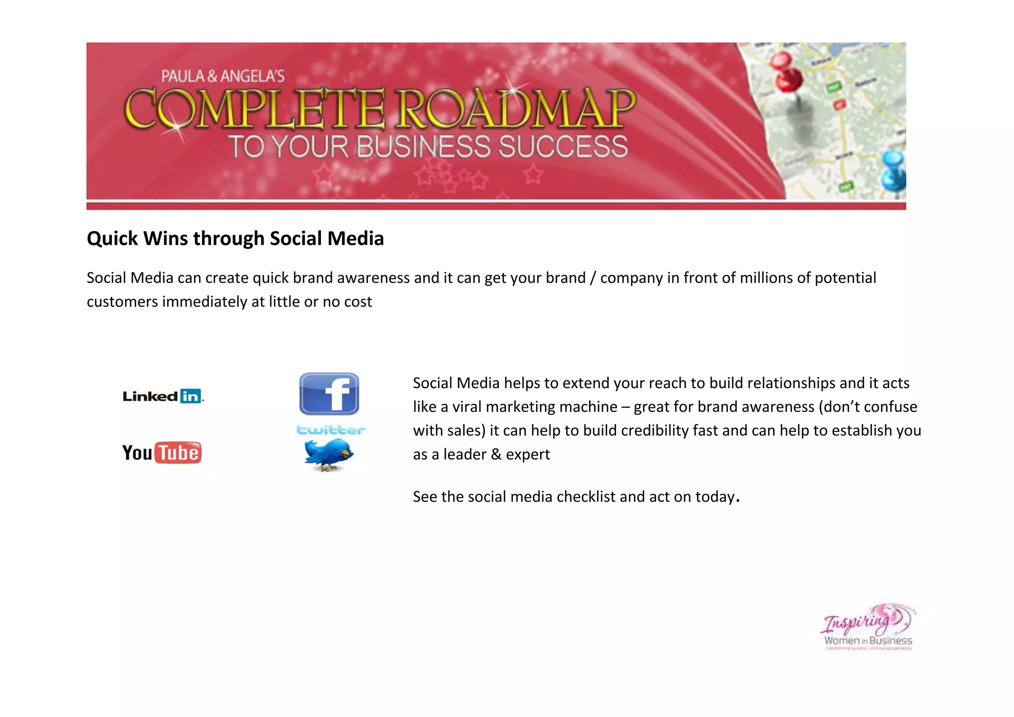 Quick Wins through Social Media
Social Media can create quick brand awareness and it can get your brand / company in front of millions of potential
customers immediately at little or no cost



                                               Social Media helps to extend your reach to build relationships and it acts
                                               like a viral marketing machine – great for brand awareness (don’t confuse
                                               with sales) it can help to build credibility fast and can help to establish you
                                               as a leader & expert

                                               See the social media checklist and act on today.
 