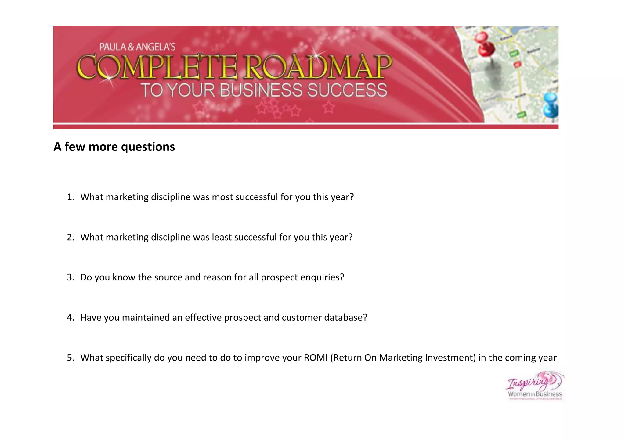A few more questions


  1. What marketing discipline was most successful for you this year?


  2. What marketing discipline was least successful for you this year?


  3. Do you know the source and reason for all prospect enquiries?


  4. Have you maintained an effective prospect and customer database?


  5. What specifically do you need to do to improve your ROMI (Return On Marketing Investment) in the coming year
 