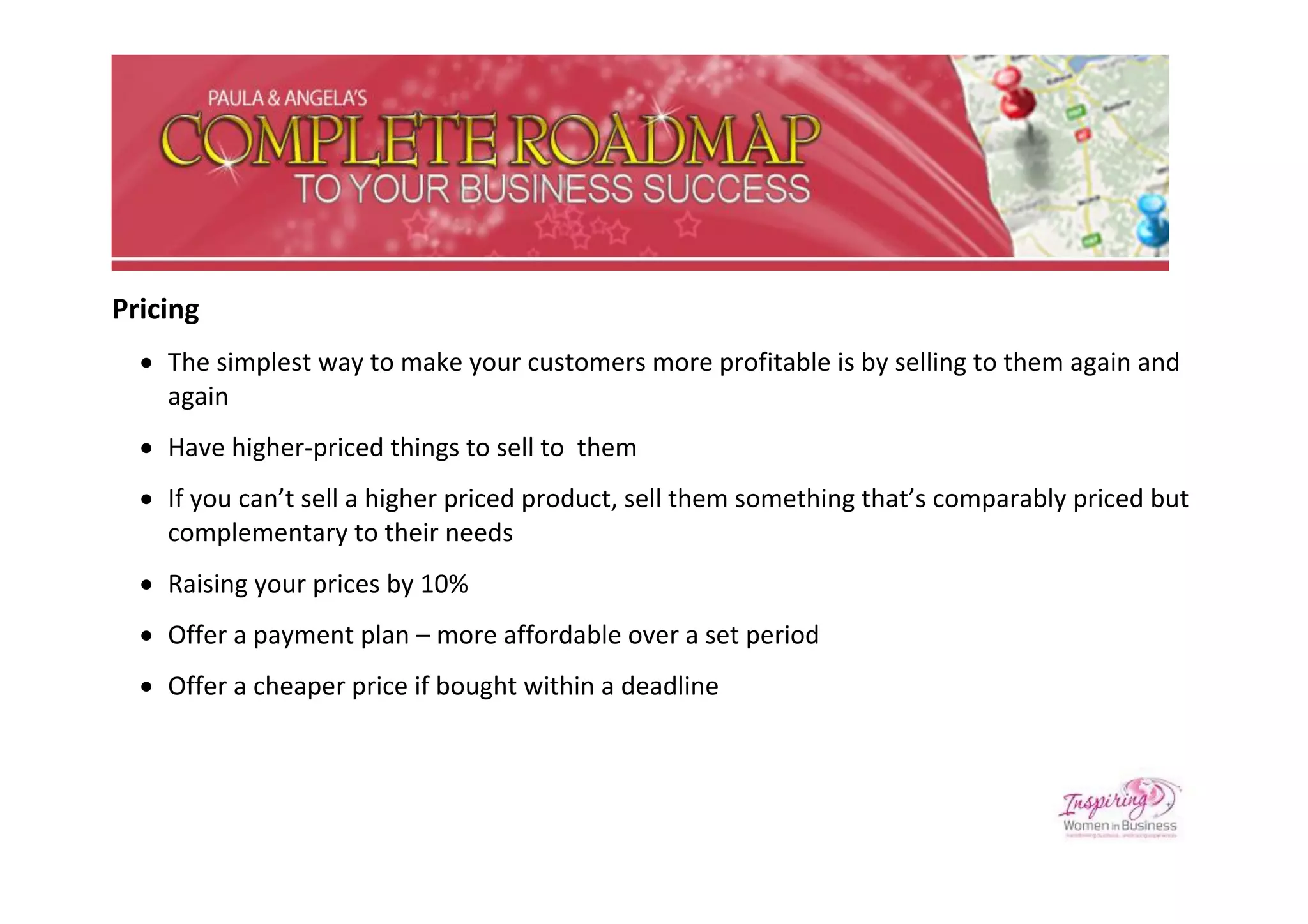 Pricing
   The simplest way to make your customers more profitable is by selling to them again and
    again
   Have higher-priced things to sell to them
   If you can’t sell a higher priced product, sell them something that’s comparably priced but
    complementary to their needs
   Raising your prices by 10%
   Offer a payment plan – more affordable over a set period
   Offer a cheaper price if bought within a deadline
 