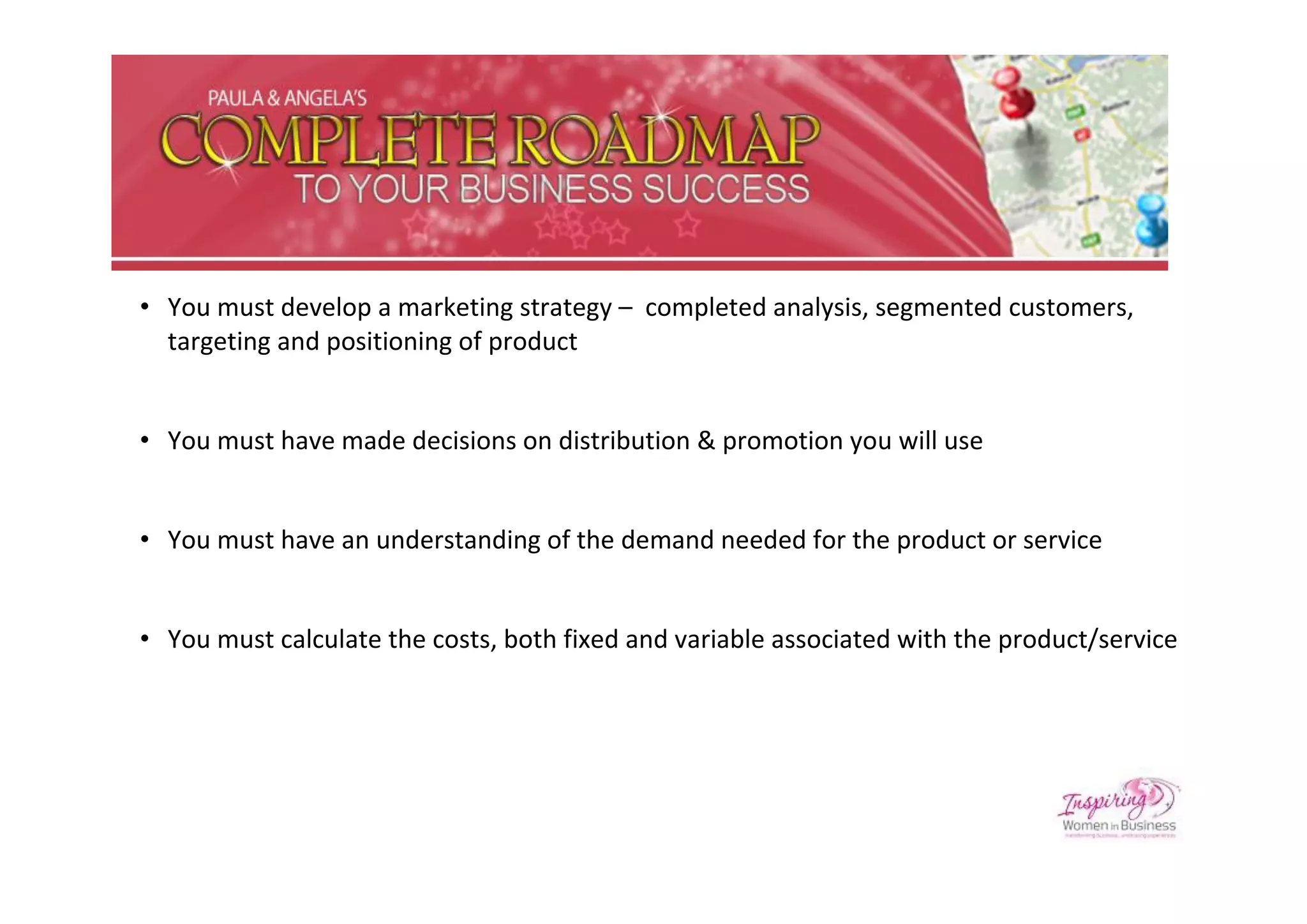 • You must develop a marketing strategy – completed analysis, segmented customers,
  targeting and positioning of product


• You must have made decisions on distribution & promotion you will use


• You must have an understanding of the demand needed for the product or service


• You must calculate the costs, both fixed and variable associated with the product/service
 