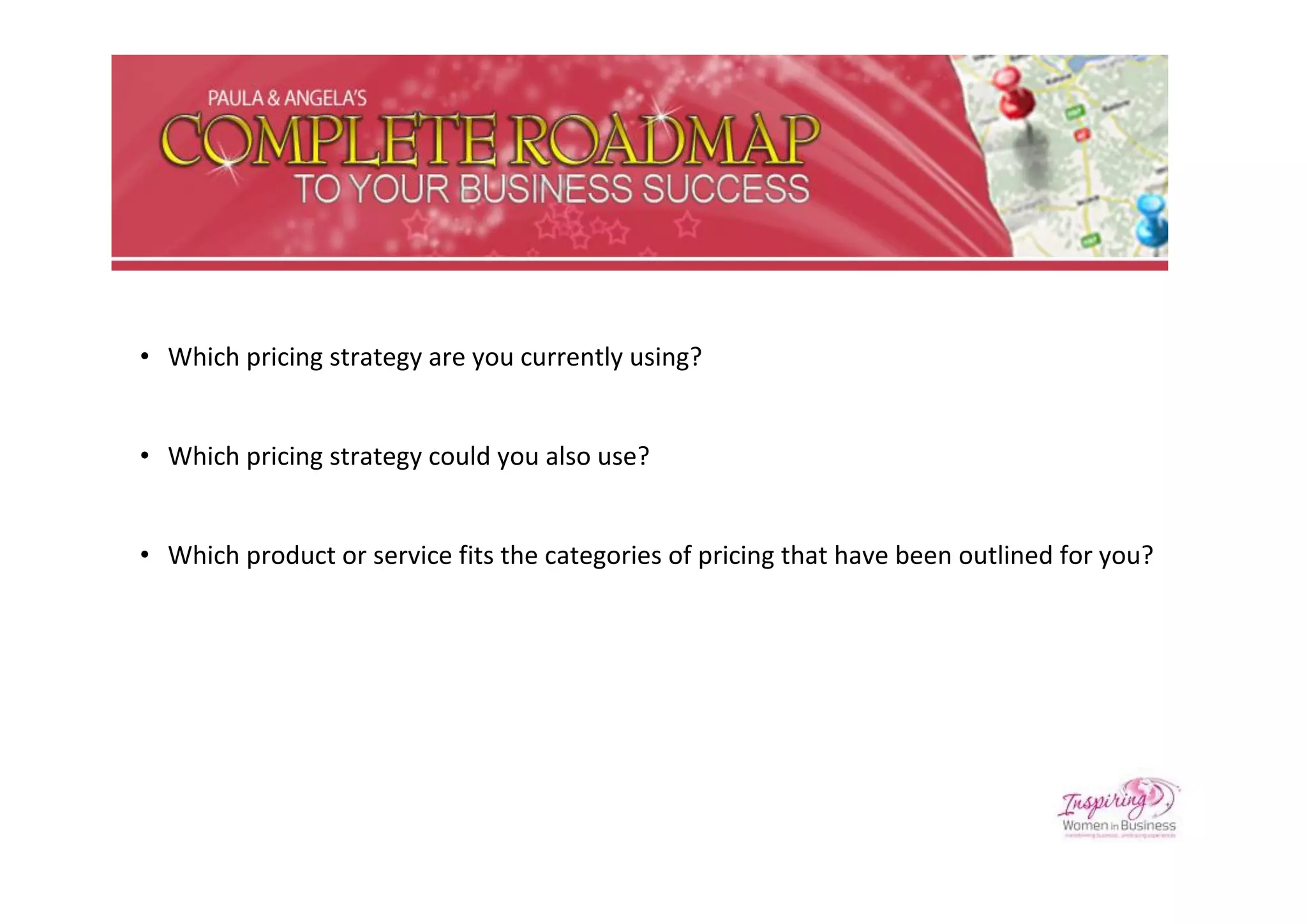 • Which pricing strategy are you currently using?


• Which pricing strategy could you also use?


• Which product or service fits the categories of pricing that have been outlined for you?
 