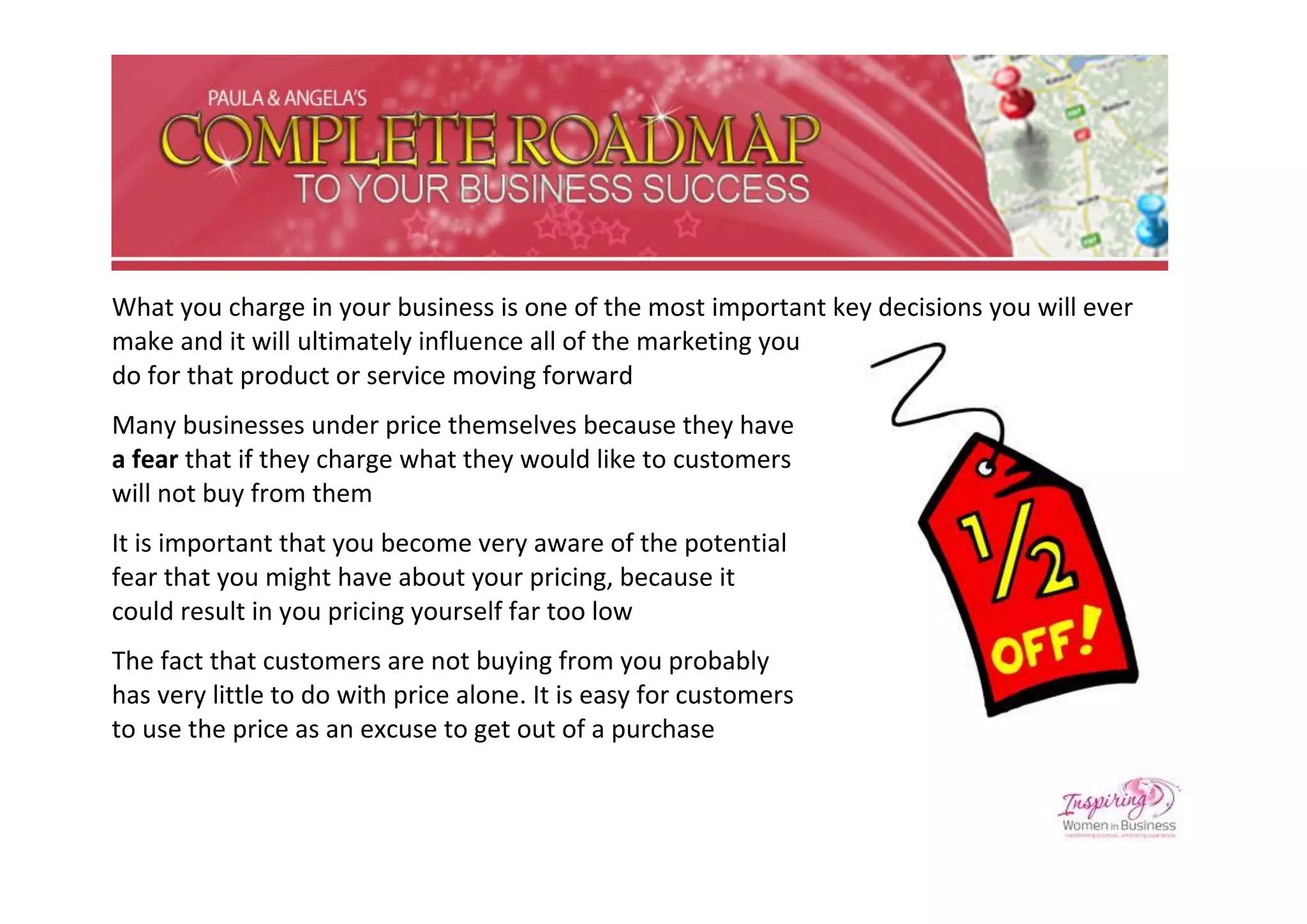 What you charge in your business is one of the most important key decisions you will ever
make and it will ultimately influence all of the marketing you
do for that product or service moving forward
Many businesses under price themselves because they have
a fear that if they charge what they would like to customers
will not buy from them
It is important that you become very aware of the potential
fear that you might have about your pricing, because it
could result in you pricing yourself far too low
The fact that customers are not buying from you probably
has very little to do with price alone. It is easy for customers
to use the price as an excuse to get out of a purchase
 