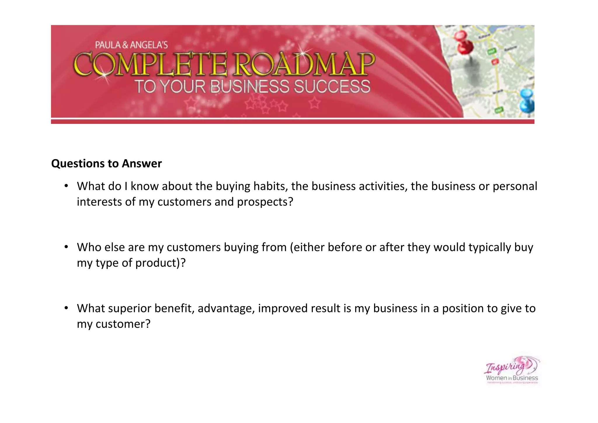 Questions to Answer
  • What do I know about the buying habits, the business activities, the business or personal
    interests of my customers and prospects?


  • Who else are my customers buying from (either before or after they would typically buy
    my type of product)?


  • What superior benefit, advantage, improved result is my business in a position to give to
    my customer?
 