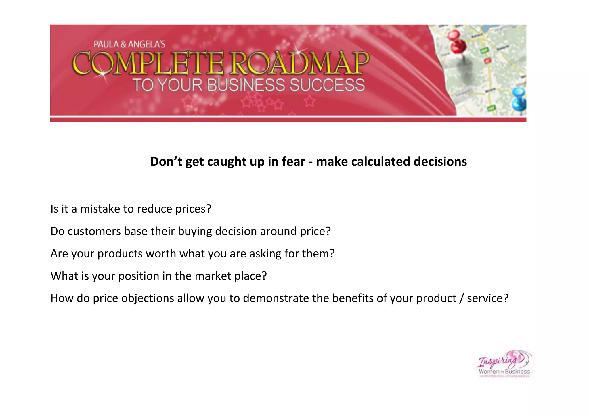 Don’t get caught up in fear - make calculated decisions


Is it a mistake to reduce prices?
Do customers base their buying decision around price?
Are your products worth what you are asking for them?
What is your position in the market place?
How do price objections allow you to demonstrate the benefits of your product / service?
 