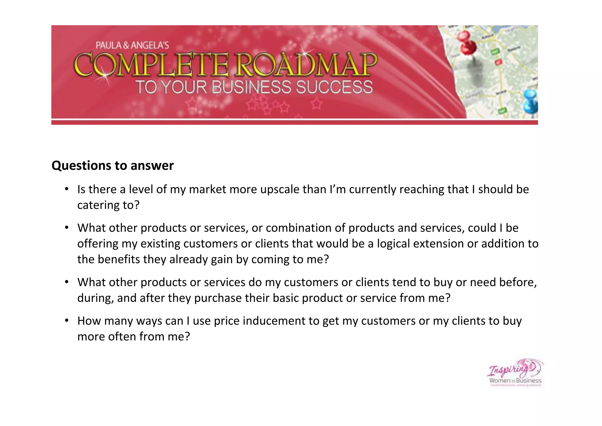 Questions to answer
 • Is there a level of my market more upscale than I’m currently reaching that I should be
   catering to?
 • What other products or services, or combination of products and services, could I be
   offering my existing customers or clients that would be a logical extension or addition to
   the benefits they already gain by coming to me?
 • What other products or services do my customers or clients tend to buy or need before,
   during, and after they purchase their basic product or service from me?
 • How many ways can I use price inducement to get my customers or my clients to buy
   more often from me?
 