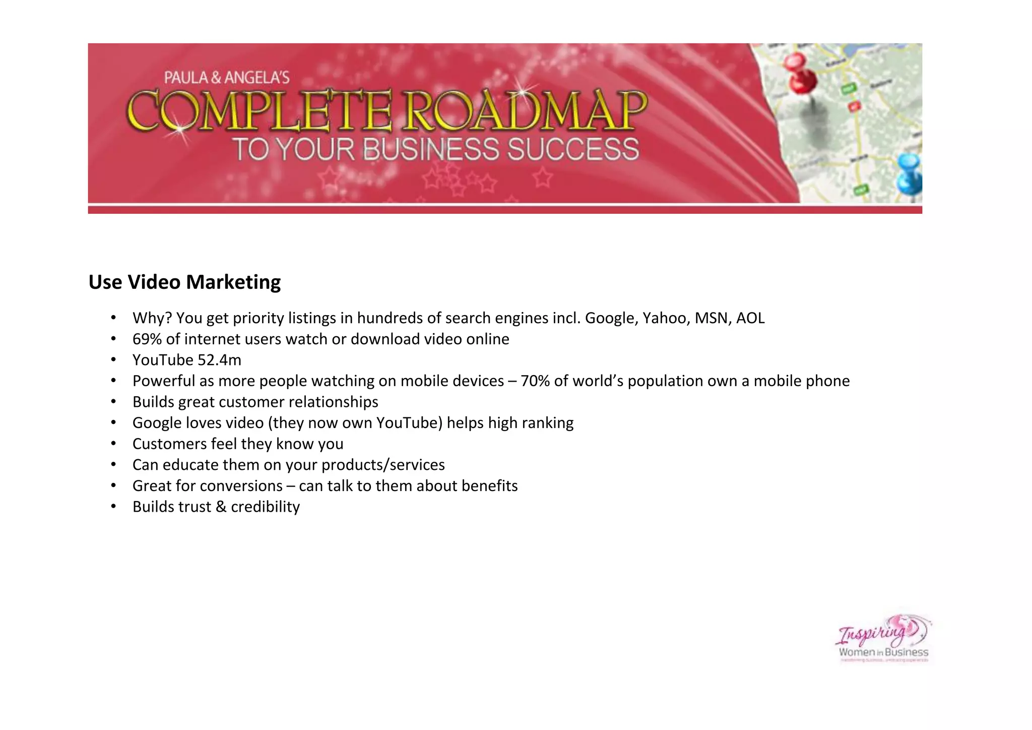 Use Video Marketing
  •   Why? You get priority listings in hundreds of search engines incl. Google, Yahoo, MSN, AOL
  •   69% of internet users watch or download video online
  •   YouTube 52.4m
  •   Powerful as more people watching on mobile devices – 70% of world’s population own a mobile phone
  •   Builds great customer relationships
  •   Google loves video (they now own YouTube) helps high ranking
  •   Customers feel they know you
  •   Can educate them on your products/services
  •   Great for conversions – can talk to them about benefits
  •   Builds trust & credibility
 