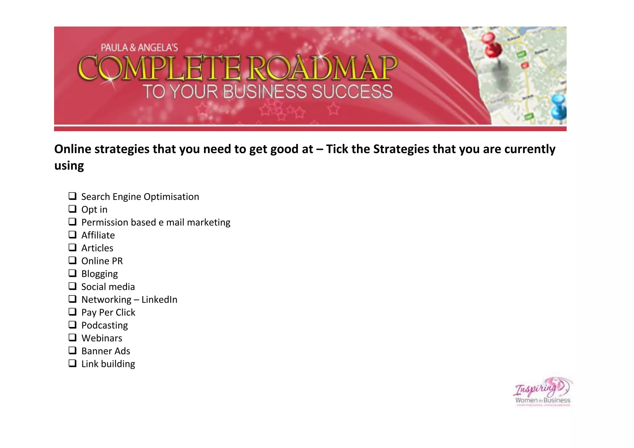 Online strategies that you need to get good at – Tick the Strategies that you are currently
using

     Search Engine Optimisation
     Opt in
     Permission based e mail marketing
     Affiliate
     Articles
     Online PR
     Blogging
     Social media
     Networking – LinkedIn
     Pay Per Click
     Podcasting
     Webinars
     Banner Ads
     Link building
 