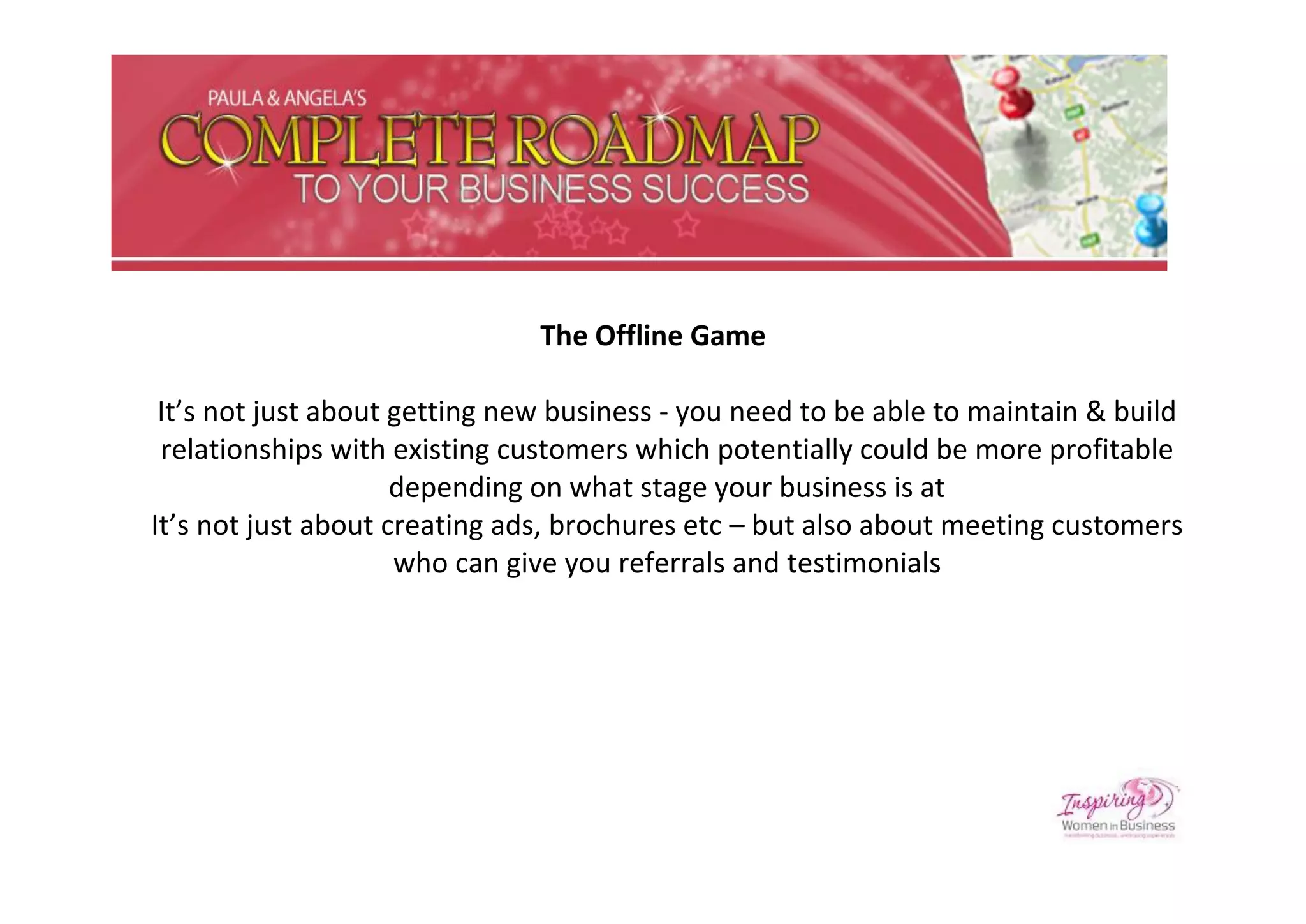 The Offline Game

 It’s not just about getting new business - you need to be able to maintain & build
 relationships with existing customers which potentially could be more profitable
                     depending on what stage your business is at
It’s not just about creating ads, brochures etc – but also about meeting customers
                     who can give you referrals and testimonials
 