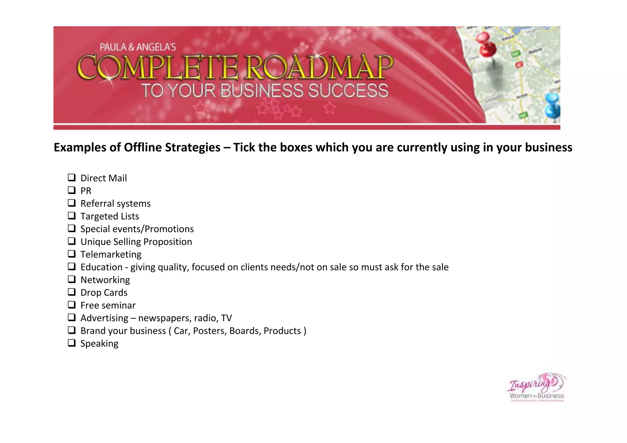 Examples of Offline Strategies – Tick the boxes which you are currently using in your business

     Direct Mail
     PR
     Referral systems
     Targeted Lists
     Special events/Promotions
     Unique Selling Proposition
     Telemarketing
     Education - giving quality, focused on clients needs/not on sale so must ask for the sale
     Networking
     Drop Cards
     Free seminar
     Advertising – newspapers, radio, TV
     Brand your business ( Car, Posters, Boards, Products )
     Speaking
 