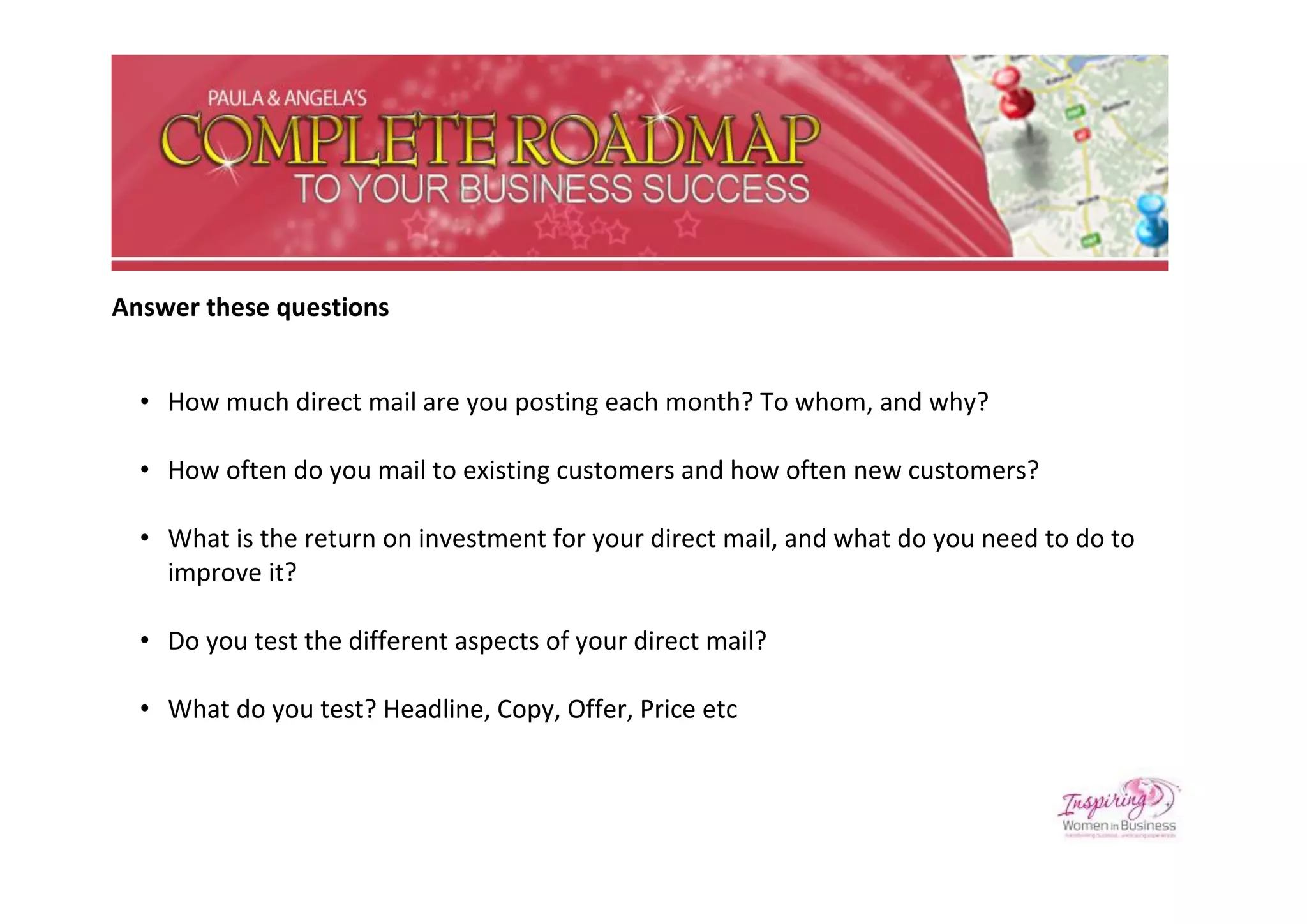 Answer these questions


  • How much direct mail are you posting each month? To whom, and why?

  • How often do you mail to existing customers and how often new customers?

  • What is the return on investment for your direct mail, and what do you need to do to
    improve it?

  • Do you test the different aspects of your direct mail?

  • What do you test? Headline, Copy, Offer, Price etc
 