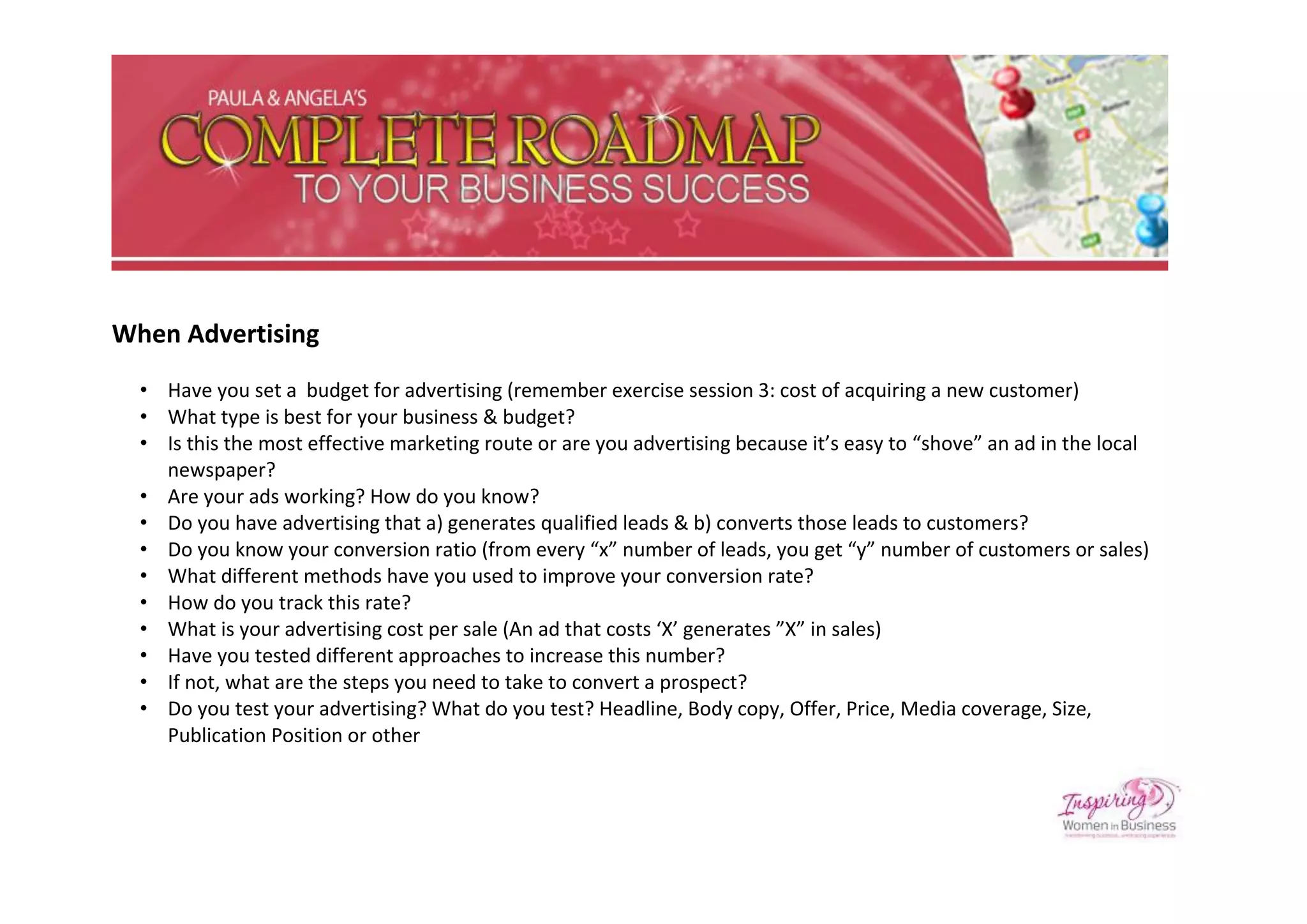 When Advertising
  • Have you set a budget for advertising (remember exercise session 3: cost of acquiring a new customer)
  • What type is best for your business & budget?
  • Is this the most effective marketing route or are you advertising because it’s easy to “shove” an ad in the local
    newspaper?
  • Are your ads working? How do you know?
  • Do you have advertising that a) generates qualified leads & b) converts those leads to customers?
  • Do you know your conversion ratio (from every “x” number of leads, you get “y” number of customers or sales)
  • What different methods have you used to improve your conversion rate?
  • How do you track this rate?
  • What is your advertising cost per sale (An ad that costs ‘X’ generates ”X” in sales)
  • Have you tested different approaches to increase this number?
  • If not, what are the steps you need to take to convert a prospect?
  • Do you test your advertising? What do you test? Headline, Body copy, Offer, Price, Media coverage, Size,
    Publication Position or other
 