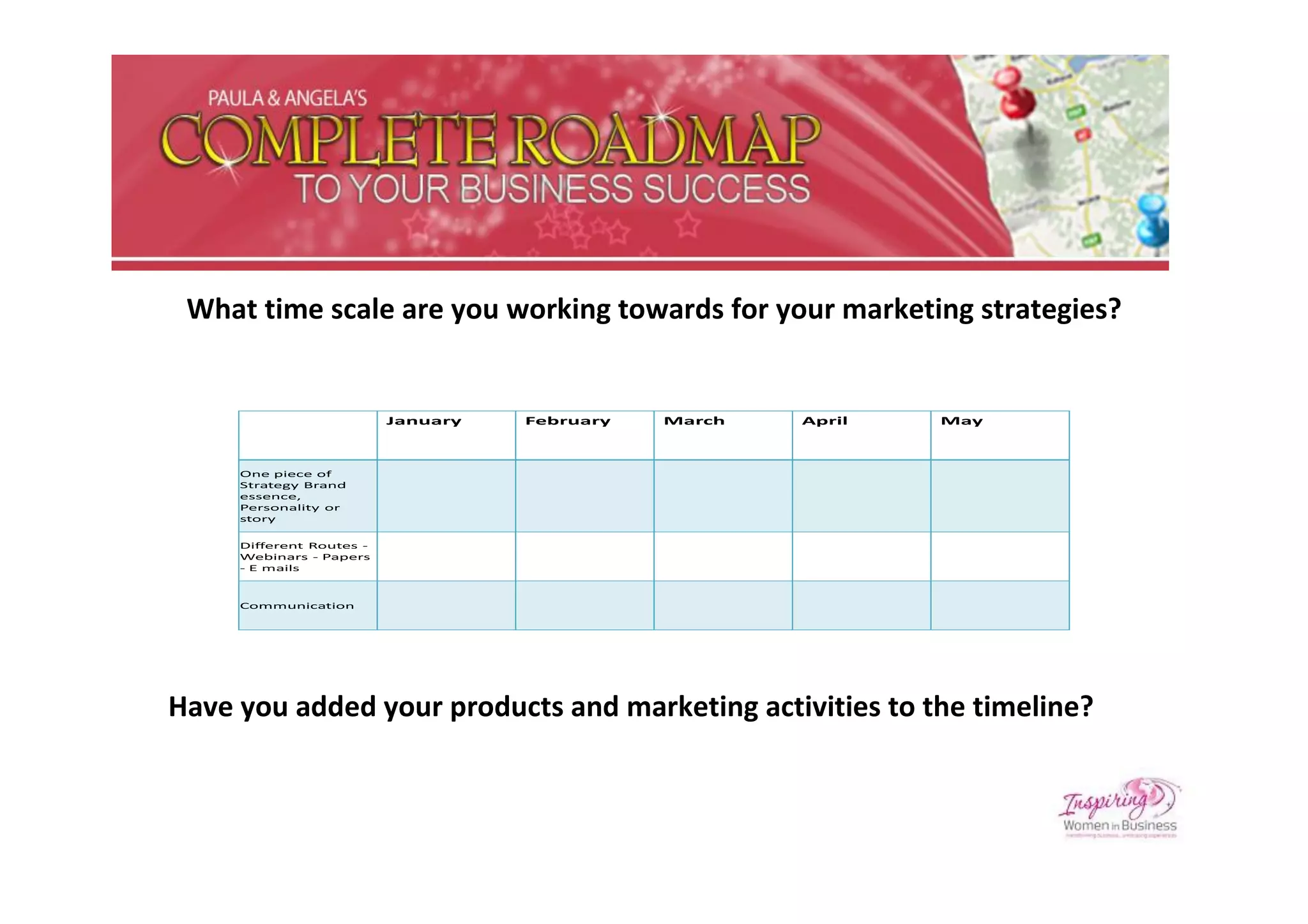 What time scale are you working towards for your marketing strategies?


                          January   February   March   April   May



     One piece of
     Strategy Brand
     essence,
     Personality or
     story

     Different Routes -
     Webinars - Papers
     - E mails



     Communication




Have you added your products and marketing activities to the timeline?
 