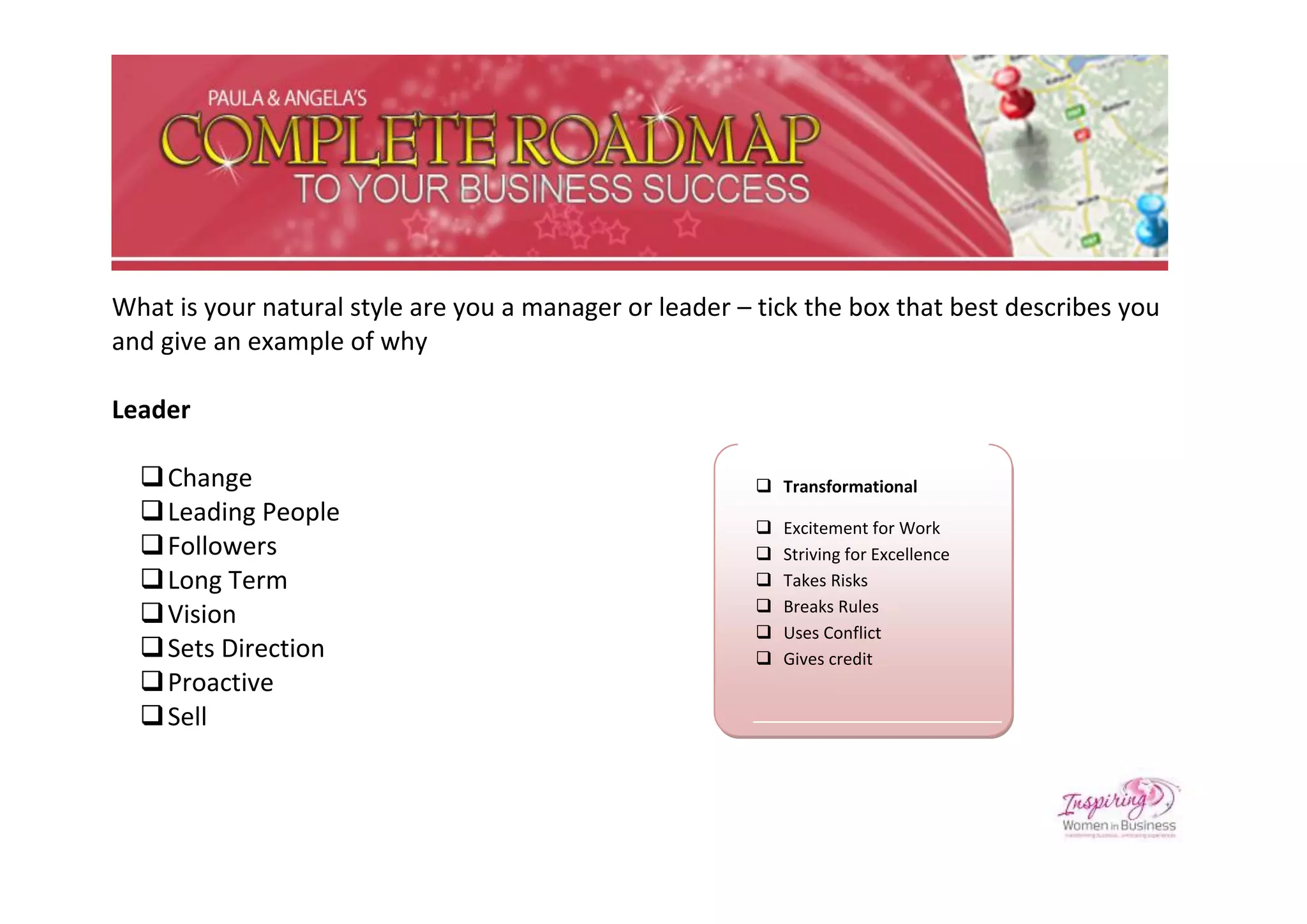 What is your natural style are you a manager or leader – tick the box that best describes you
and give an example of why

Leader

   Change                                                Transformational
   Leading People                                          Excitement for Work
   Followers                                               Striving for Excellence
   Long Term                                               Takes Risks
                                                         
   Vision                                                   Breaks Rules
                                                            Uses Conflict
   Sets Direction                                          Gives credit
   Proactive
   Sell
 