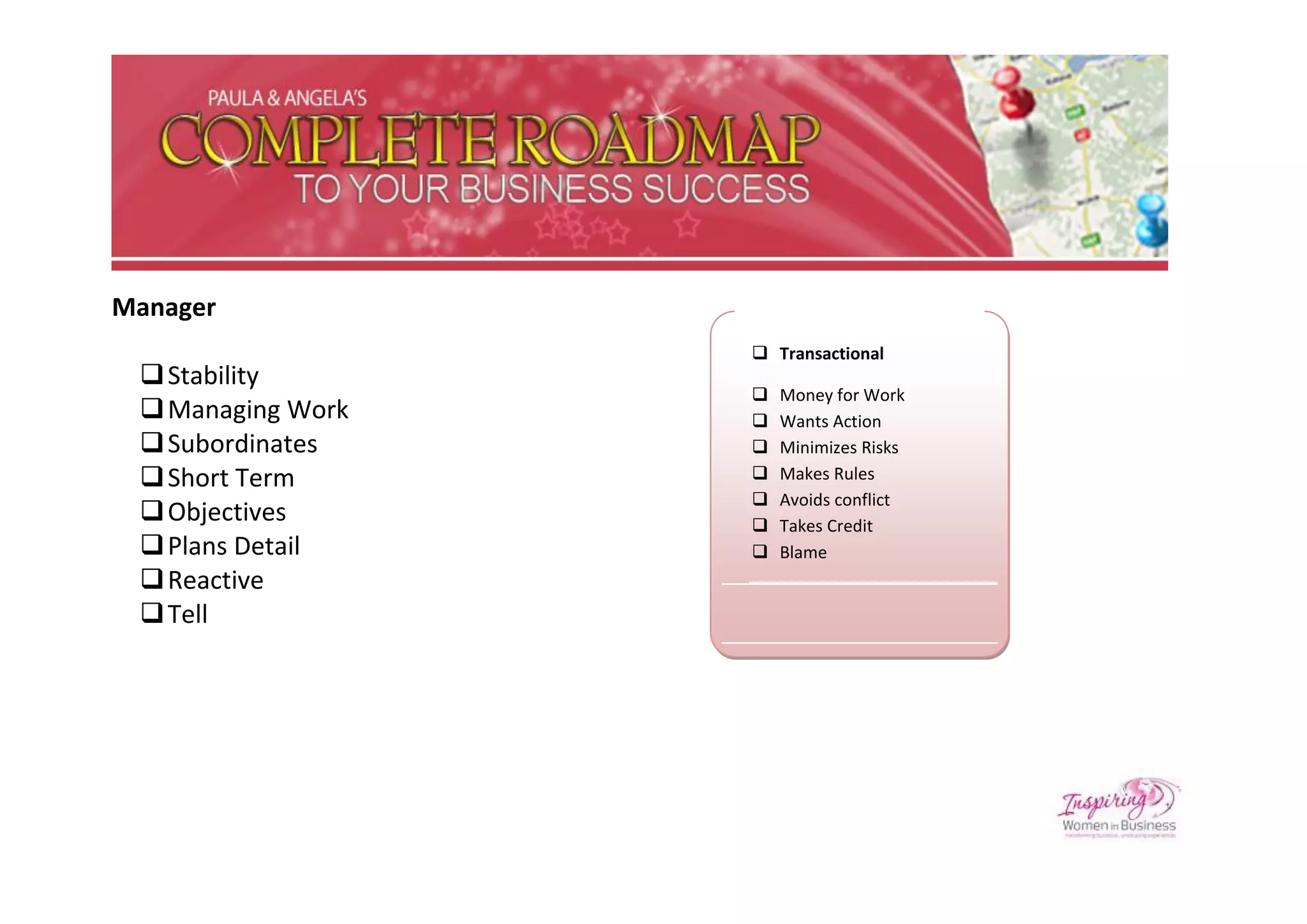 Manager
                    Transactional
  Stability
                      Money for Work
  Managing Work      Wants Action
  Subordinates       Minimizes Risks
  Short Term         Makes Rules
                      Avoids conflict
  Objectives         Takes Credit
  Plans Detail       Blame
  Reactive
  Tell
 