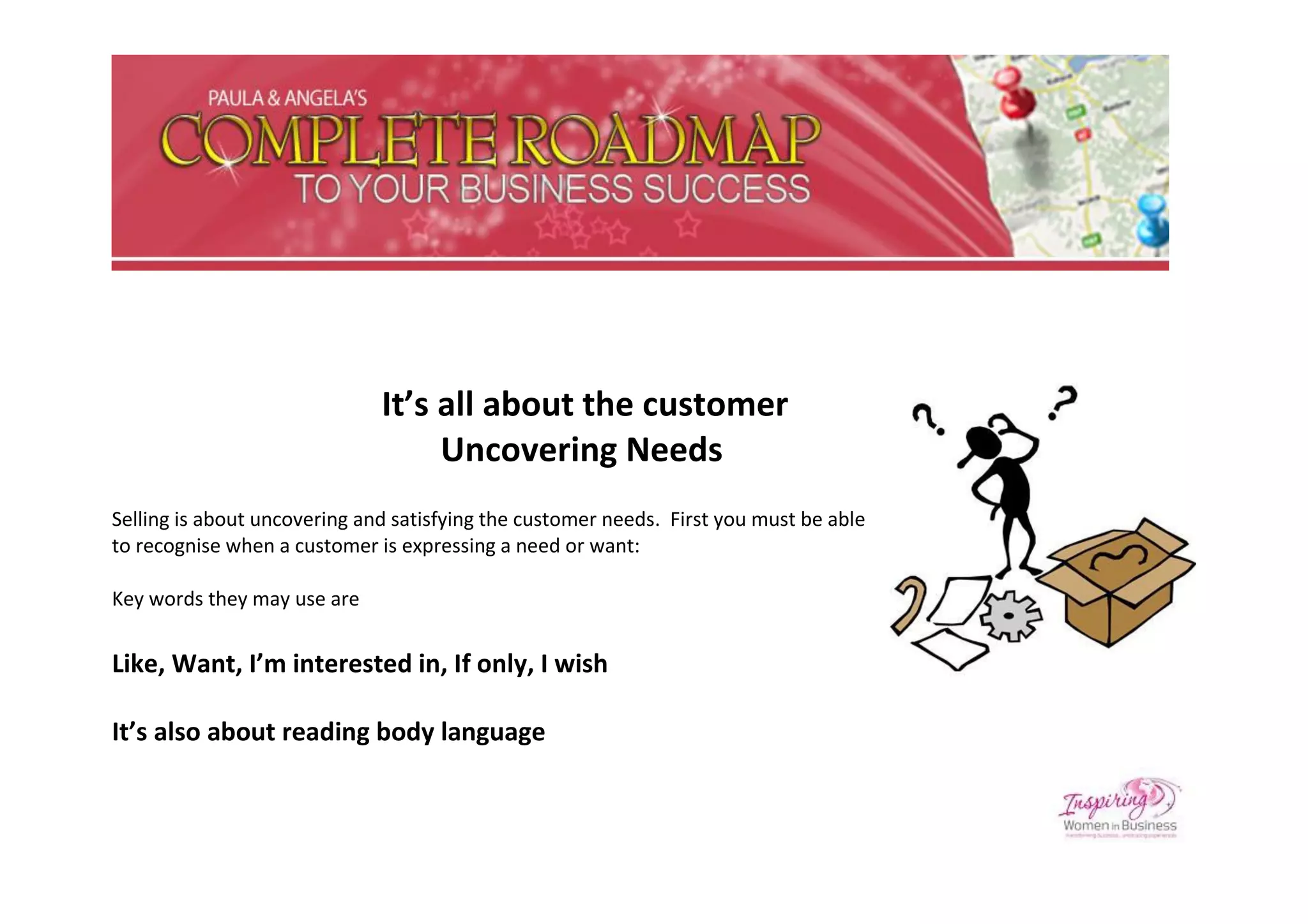 It’s all about the customer
                                   Uncovering Needs
Selling is about uncovering and satisfying the customer needs. First you must be able
to recognise when a customer is expressing a need or want:

Key words they may use are


Like, Want, I’m interested in, If only, I wish

It’s also about reading body language
 