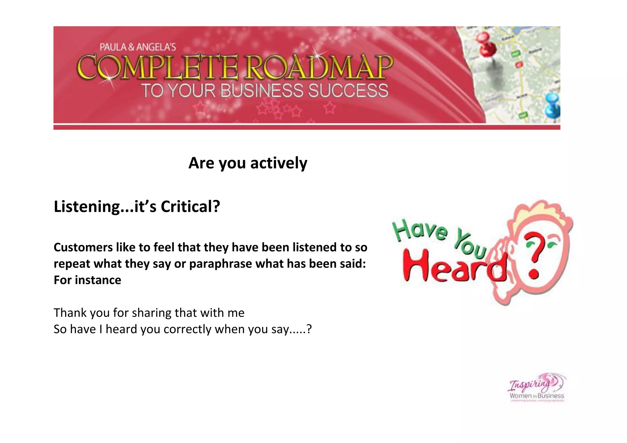 Are you actively

Listening...it’s Critical?

Customers like to feel that they have been listened to so
repeat what they say or paraphrase what has been said:
For instance

Thank you for sharing that with me
So have I heard you correctly when you say.....?
 