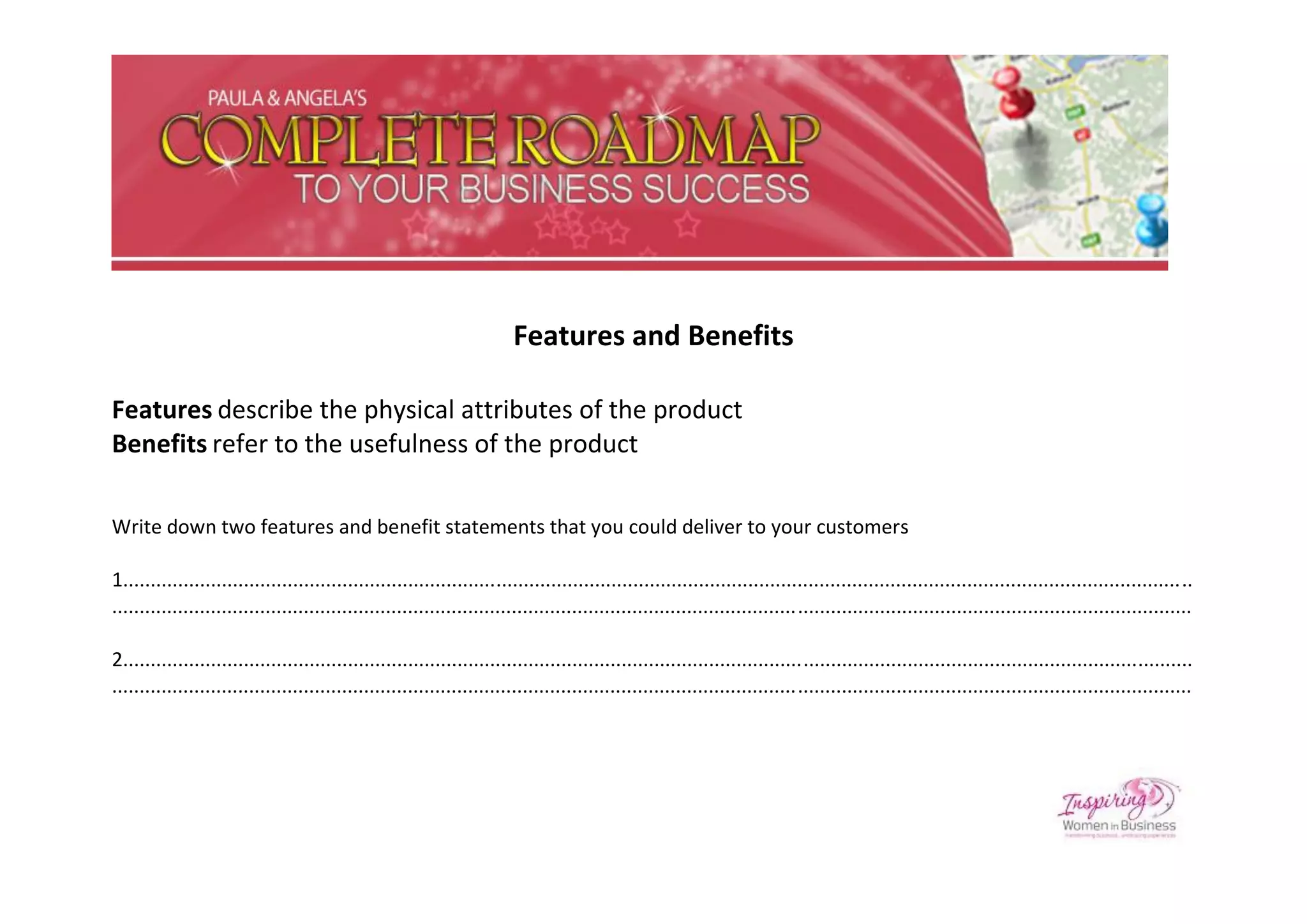 Features and Benefits

Features describe the physical attributes of the product
Benefits refer to the usefulness of the product

Write down two features and benefit statements that you could deliver to your customers

1...................................................................................................................................................................................................
.....................................................................................................................................................................................................

2...................................................................................................................................................................................................
.....................................................................................................................................................................................................
 