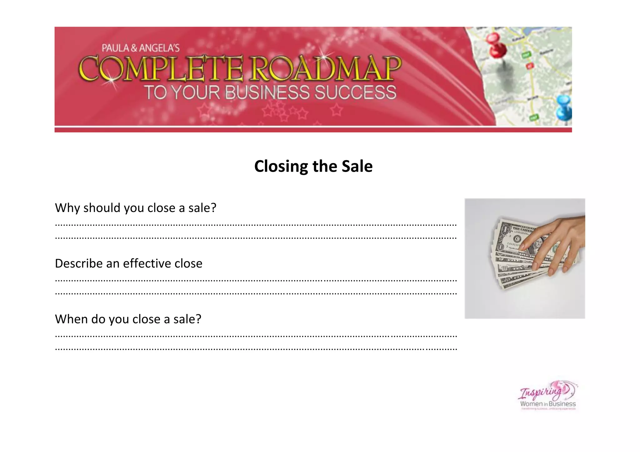 Closing the Sale

Why should you close a sale?
......................................................................................................................................................
......................................................................................................................................................

Describe an effective close
......................................................................................................................................................
......................................................................................................................................................

When do you close a sale?
......................................................................................................................................................
......................................................................................................................................................
 