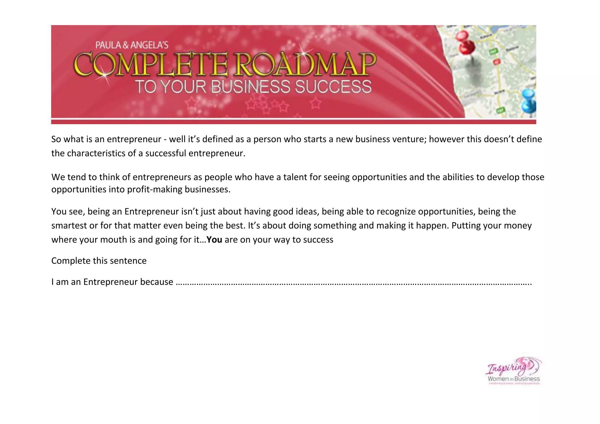 So what is an entrepreneur - well it’s defined as a person who starts a new business venture; however this doesn’t define
the characteristics of a successful entrepreneur.

We tend to think of entrepreneurs as people who have a talent for seeing opportunities and the abilities to develop those
opportunities into profit-making businesses.

You see, being an Entrepreneur isn’t just about having good ideas, being able to recognize opportunities, being the
smartest or for that matter even being the best. It’s about doing something and making it happen. Putting your money
where your mouth is and going for it…You are on your way to success

Complete this sentence

I am an Entrepreneur because ………………………………………………………………………………………………………………………………………..
 