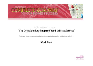 Paula George and Angela Farrell Presents


“The Complete Roadmap to Your Business Success”

 Training for Women Entrepreneurs and Business Owners who want to transform their Businesses for Profit




                                          Work Book
 