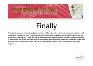 Finally
“All big businesses start out small, usually a woman (or man) has a good idea and the want and determination to work
hard and risk everything to make it a success. And whilst It is true that many businesses fail (50% in the first year and
95% in the first five years), It’s important that we recognize that the ones that succeed contribute a substantial amount
to the economy, and equally important create an environment of possibilities and beliefs that stretch even farther than
monetary value – Entrepreneurship has to be encouraged and here is the start of our contribution to making this
happen”
 