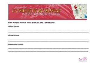 How will you market these products and / or services?
Online - Discuss:

…………………………………………………………………………………………………………………………………………………………………………………………
…………………………………………………………………………………………………………………………………………………………………………………………

Offline - Discuss:

…………………………………………………………………………………………………………………………………………………………………………………………
…………………………………………………………………………………………………………………………………………………………………………………………

Combination - Discuss:

……………………………………………………………………………………………………………………………………………….
...……………………………………………………………………………………………………………………………………………
 