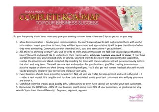 So your first priority should be to retain and grow your existing customer base – Here are 5 tips to get you on your way:

  1. More Communication – Double your communication. You don’t always have to sell, just provide them with useful
     information. Invest your time in them, they will feel appreciated and appreciative. It will be you they think of when
     they need something. Communicate with them by E mail, post and even phone – yes call them.
  2. Ask them “Is anything wrong?” Call, visit or write to them and communicate the fact that you recognize that they
     haven’t bought and would like to understand their reasons why - whatever is wrong you need to know. If they have
     a problem with you, your product and / or service, you need them to be aware that you want to be supportive,
     resolve the situation and stand corrected. By investing this time with these customers it will pay enormously both in
     the short and long term. They will become real ambassadors for your business; you’ll be creating an enormous
     positive impact on them and their buying relationship with you. You’ll also get real honest feedback that will enable
     you to positively improve your service and increase your sales.
  3. Every business should have a monthly newsletter. Not just sent via E Mail but also printed and sent in the post – it
     creates a real impact. It is tangible and has low costs associated; surely your best customers who will pay you more
     are worth it.
  4. Stand out from the crowd, good quality gifts, videos online or even have special VIP days for your best customers.
  5. Remember the 80/20 rule - 80% of your business profits come from 20% of your customers, so goodness me why
  wouldn’t you treat them differently… Segment, segment, segment
 