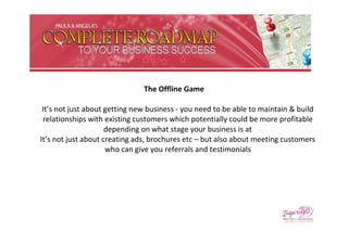 The Offline Game

 It’s not just about getting new business - you need to be able to maintain & build
 relationships with existing customers which potentially could be more profitable
                     depending on what stage your business is at
It’s not just about creating ads, brochures etc – but also about meeting customers
                     who can give you referrals and testimonials
 