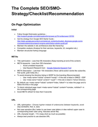 The Complete SEO/SMO-
Strategy/Checklist/Recommendation
On Page Optimization
Initial
 Follow Google Webmaster guidelines -
http://support.google.com/webmasters/bin/answer.py?hl=en&answer=35769
 Get the strategy from Google SEO Starter Guide -
http://static.googleusercontent.com/external_content/untrusted_dlcp/www.google.com/e
n/us/webmasters/docs/search-engine-optimization-starter-guide.pdf
 Maintain the website in silo architecture (tree like hierarchy)
 Competitor analysis (Analyze for their services, keywords, UI, navigation etc,)
 Maintain structured markup language
METAs
 Title optimization - Less than 66 characters (Keep branding at end of the content)
 META keywords - Less than 250 characters
o Avoid unrelated keywords 
o Use Keyword Research tool - Google Adwords Keyword Tool 

 META Description - Lest than 150 characters (Have call-to-action words like subscribe,
free quote, grab today etc,)
 To avoid showing the directory listing in SERP for the branding (Recommended)
o Use <meta name="robots" content="noodp" > if the site is listed in DMOZ - ODP 
o Use <meta name="robots" content=" noydir" > if the site is listed in Yahoo! Directory 

 By default use <meta name="robots" content="index, follow"/> to index the page and to
follow the links in the page
 To block individual page insert <meta name="robots" content="noindex, nofollow"> in
the corresponding page
 Avoid META refresh for less than 5 seconds
URL
 URL optimization - Choose hyphen instead of underscores between keywords, avoid
stop words(the, that, is, was)
 Not case sensitive (But, better to use lower case letters or else redirect upper case to
corresponding lower case using .htaccess server file)
 URL character length - 115 ( keep short as much as possible)
 Always best practice to use absolute URL
 