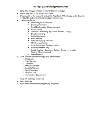 Off Page (Link Building) Optimization
 Competitor Analysis (analyze competitor backlink strategy)
 Always build links in this format (http://www.)
 Check qualify of the page with factors like Page Rank (PR), Google cache date, no.
of inbound & outbound links, domain age, relevancy etc,
 Link Building Types
 Search Engine Submission 
 Directory Submission 
 Social Bookmarking (Recommended) 
 Forum Posting 
 Question & Answering (Eg: Yahoo Answers,, Flixya) 
 Blog Commenting 
 Article Submission 
 Press Release 
 Video posting (Eg: YouTube) 
 RSS feed submission 
 Local Optimization (Business Listing) 
 Mapping - Google, Bing 

 Social Sharing - Facebook, Twitter, Google +, Linkedin,
Pinterst, (Recommended) 
 Guest Blogging 
 Claim accounts on the following pages for reputation,
o Dmoz.com 
o YouTube.com 
o Yelp.com 
o Maps.Google.com 
o Local.Yahoo.com 
o WordPress.com 
o BlogSpot.com 
o Tumblr.com Squidoo.com
 Avoid link exchange (reciprocal)
 Avoid paid links
 Avoid links from link farms (page having only links)
















 