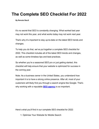 The Complete SEO Checklist For 2022
By Remote StacX
It’s no secret that SEO is constantly changing. What worked last year
may not work this year, and what works today may not work next year.
That’s why it’s important to stay up-to-date on the latest SEO trends and
changes.
To help you do that, we’ve put together a complete SEO checklist for
2022. This checklist includes all of the latest SEO trends and changes,
as well as some timeless tips and best practices.
So whether you’re a seasoned SEO pro or just getting started, this
checklist will help ensure that your website is optimized for success in
the coming year.
Note: As a business owner in the United States, you understand how
important it is to have a strong online presence. After all, most of your
customers will likely find you through a search engine like Google. That’s
why working with a reputable SEO agency is so important.
Here’s what you’ll find in our complete SEO checklist for 2022:
1. Optimise Your Website for Mobile Search
 