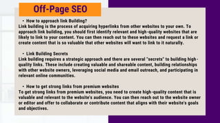 Off-Page SEO
• How to approach link Building?
Link building is the process of acquiring hyperlinks from other websites to your own. To
approach link building, you should first identify relevant and high-quality websites that are
likely to link to your content. You can then reach out to these websites and request a link or
create content that is so valuable that other websites will want to link to it naturally.
• Link Building Secrets
Link building requires a strategic approach and there are several "secrets" to building high-
quality links. These include creating valuable and shareable content, building relationships
with other website owners, leveraging social media and email outreach, and participating in
relevant online communities.
• How to get strong links from premium websites
To get strong links from premium websites, you need to create high-quality content that is
valuable and relevant to the website's audience. You can then reach out to the website owner
or editor and offer to collaborate or contribute content that aligns with their website's goals
and objectives.
 