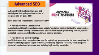 Advanced SEO involves strategies and
techniques that go beyond the basics of
on-page and off-page SEO.
Here are some related terms in advanced SEO:
• How to Perform a Content Audit
A content audit involves analyzing your website's existing content to identify opportunities
for improvement. During a content audit, you can identify low-performing content, update
outdated content, and identify gaps in your content strategy.
• How to Create an SEO Strategy
An SEO strategy is a comprehensive plan for optimizing your website for search engines. It
involves identifying your target audience, performing keyword research, optimizing your
website's content and structure, and building high-quality backlinks.
Advanced SEO
 