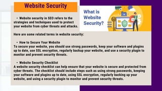 • Website security in SEO refers to the
strategies and techniques used to protect
your website from cyber threats and attacks.
Here are some related terms in website security:
• How to Secure Your Website
To secure your website, you should use strong passwords, keep your software and plugins
up to date, use SSL encryption, regularly backup your website, and use a security plugin to
monitor and prevent security threats.
• Website Security Checklist
A website security checklist can help ensure that your website is secure and protected from
cyber threats. The checklist should include steps such as using strong passwords, keeping
your software and plugins up to date, using SSL encryption, regularly backing up your
website, and using a security plugin to monitor and prevent security threats.
Website Security
 