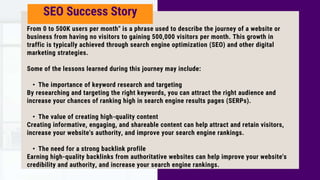 SEO Success Story
From 0 to 500K users per month" is a phrase used to describe the journey of a website or
business from having no visitors to gaining 500,000 visitors per month. This growth in
traffic is typically achieved through search engine optimization (SEO) and other digital
marketing strategies.
Some of the lessons learned during this journey may include:
• The importance of keyword research and targeting
By researching and targeting the right keywords, you can attract the right audience and
increase your chances of ranking high in search engine results pages (SERPs).
• The value of creating high-quality content
Creating informative, engaging, and shareable content can help attract and retain visitors,
increase your website's authority, and improve your search engine rankings.
• The need for a strong backlink profile
Earning high-quality backlinks from authoritative websites can help improve your website's
credibility and authority, and increase your search engine rankings.
 