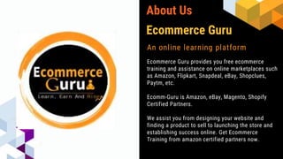 About Us
An online learning platform
Ecommerce Guru provides you free ecommerce
training and assistance on online marketplaces such
as Amazon, Flipkart, Snapdeal, eBay, Shopclues,
Paytm, etc.
Ecomm-Guru is Amazon, eBay, Magento, Shopify
Certified Partners.
We assist you from designing your website and
finding a product to sell to launching the store and
establishing success online. Get Ecommerce
Training from amazon certified partners now.
Ecommerce Guru
 