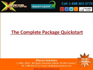 The Complete Package Quickstart 
XFactor Solutions 
|| #760, 10150 - 100 Street, Edmonton, Alberta, T5J 0P6, Canada || 
Tel: 1-888-302-2773 | Email: info@xfactorsolutions.com 
www.xfactorsolutions.com 
Call: 1-888-302-2773 
 