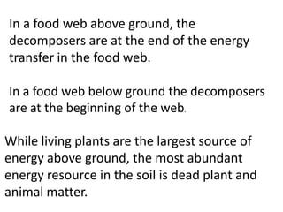 In a food web above ground, the
decomposers are at the end of the energy
transfer in the food web.

In a food web below ground the decomposers
are at the beginning of the web.

While living plants are the largest source of
energy above ground, the most abundant
energy resource in the soil is dead plant and
animal matter.
 