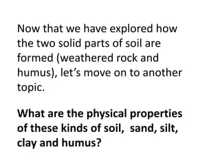 Now that we have explored how
the two solid parts of soil are
formed (weathered rock and
humus), let’s move on to another
topic.

What are the physical properties
of these kinds of soil, sand, silt,
clay and humus?
 