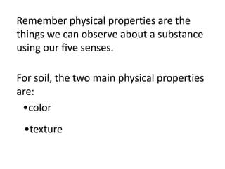 Remember physical properties are the
things we can observe about a substance
using our five senses.

For soil, the two main physical properties
are:
 •color
 •texture
 