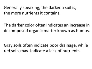 Generally speaking, the darker a soil
is, the more nutrients it contains.

The darker color often indicates an increase in
decomposed organic matter known as humus.


Gray soils often indicate poor drainage, while
red soils may indicate a lack of nutrients.
 